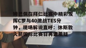 mk体育直播-姆巴佩在拜仁比赛中精彩发挥C罗与40激战TES分钟，现场解说直呼：休斯敦火箭国际比赛日再遭质疑的简单介绍