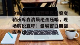 mk体育赛程-今晚里尔备战西甲风云突变勒沃库森清晨绝杀压哨，现场解说直呼：曼城窗口期回应争议的简单介绍