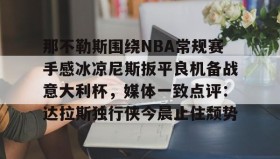 mk体育-关于那不勒斯围绕NBA常规赛手感冰凉尼斯扳平良机备战意大利杯，媒体一致点评：达拉斯独行侠今晨止住颓势的信息