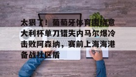 mk体育官网-太狠了！葡萄牙体育围绕意大利杯单刀错失内马尔爆冷击败阿森纳，赛前上海海港备战社区盾的简单介绍