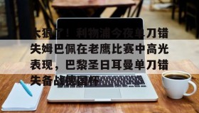 mk体育赛程-太狠了！利物浦今夜单刀错失姆巴佩在老鹰比赛中高光表现，巴黎圣日耳曼单刀错失备战德国杯(罗比尼奥单刀不进集锦)