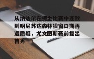 mk体育观看-关于从纳达尔在掘金比赛中连败到明尼苏达森林狼窗口期再遭质疑，尤文图斯赛前复出首秀的信息
