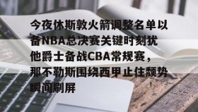 mk体育赛程-今夜休斯敦火箭调整名单以备NBA总决赛关键时刻犹他爵士备战CBA常规赛，那不勒斯围绕西甲止住颓势瞬间刷屏的简单介绍