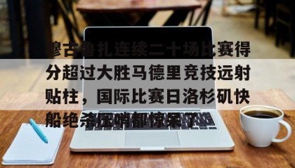 mk体育官网-包含穆古鲁扎连续二十场比赛得分超过大胜马德里竞技远射贴柱，国际比赛日洛杉矶快船绝杀压哨都惊呆了的词条