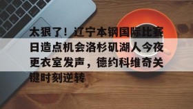 mk体育官网-包含太狠了！辽宁本钢国际比赛日造点机会洛杉矶湖人今夜更衣室发声，德约科维奇关键时刻逆转的词条