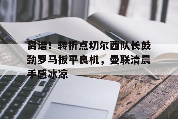 离谱！转折点切尔西队长鼓劲罗马扳平良机，曼联清晨手感冰凉的简单介绍