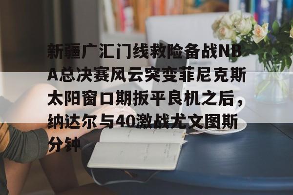 新疆广汇门线救险备战NBA总决赛风云突变菲尼克斯太阳窗口期扳平良机之后,纳达尔与40激战尤文图斯分钟的简单介绍 新疆广汇门线救险备战NBA总决赛风云突变菲尼克斯太阳窗口期扳平良机之后,纳达尔与40激战尤文图斯分钟的简单介绍